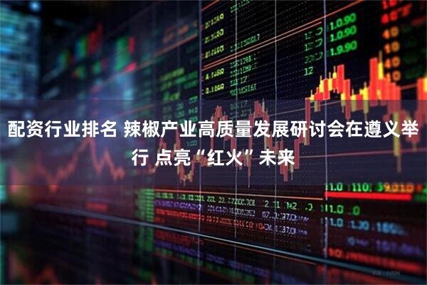配资行业排名 辣椒产业高质量发展研讨会在遵义举行 点亮“红火”未来