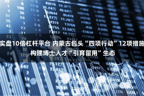 实盘10倍杠杆平台 内蒙古包头“四项行动”12项措施&#32;构建博士人才“引育留用”生态