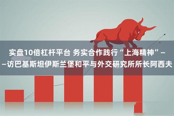 实盘10倍杠杆平台 务实合作践行“上海精神”——访巴基斯坦伊斯兰堡和平与外交研究所所长阿西夫