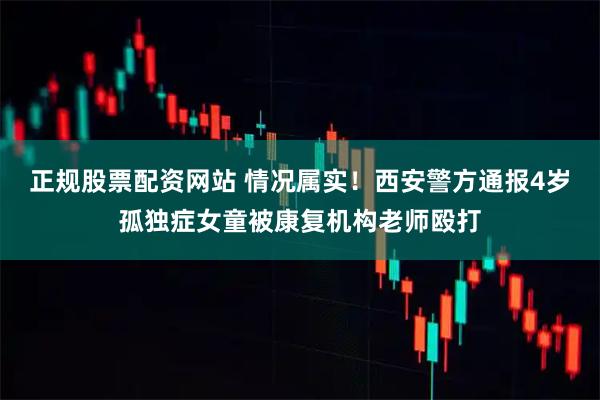 正规股票配资网站 情况属实！西安警方通报4岁孤独症女童被康复机构老师殴打