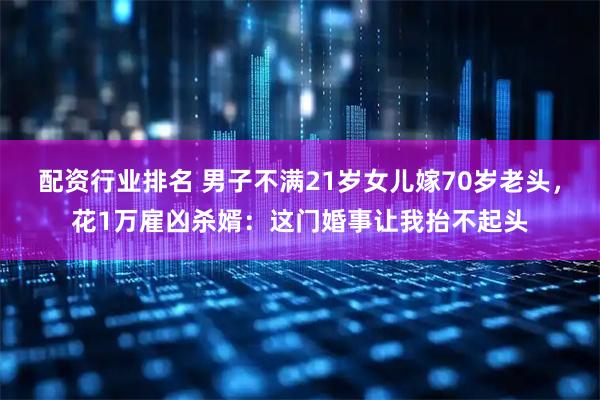 配资行业排名 男子不满21岁女儿嫁70岁老头，花1万雇凶杀婿：这门婚事让我抬不起头