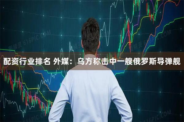 配资行业排名 外媒：乌方称击中一艘俄罗斯导弹舰