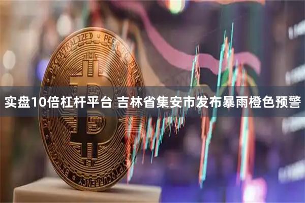 实盘10倍杠杆平台 吉林省集安市发布暴雨橙色预警