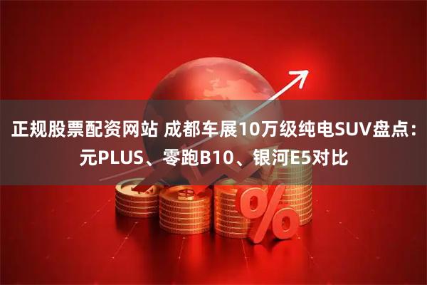 正规股票配资网站 成都车展10万级纯电SUV盘点：元PLUS、零跑B10、银河E5对比