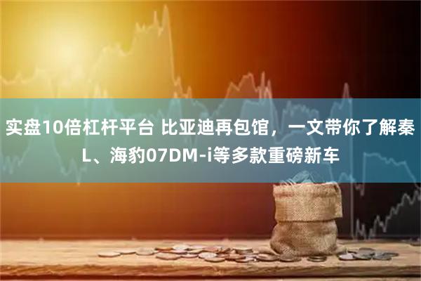 实盘10倍杠杆平台 比亚迪再包馆，一文带你了解秦L、海豹07DM-i等多款重磅新车