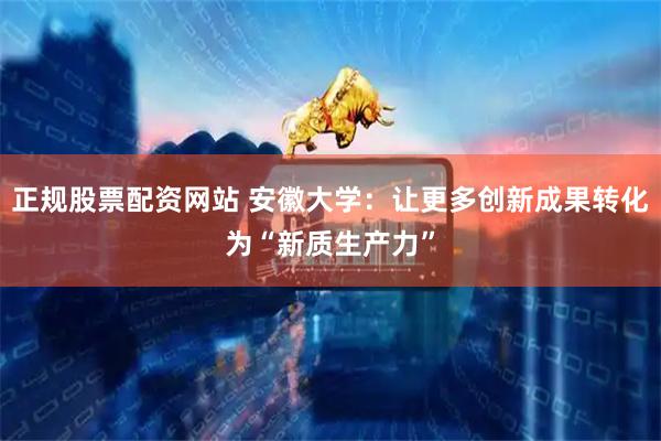 正规股票配资网站 安徽大学：让更多创新成果转化为“新质生产力”