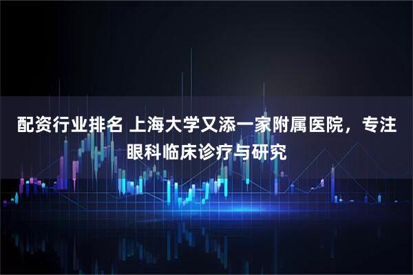 配资行业排名 上海大学又添一家附属医院，专注眼科临床诊疗与研究