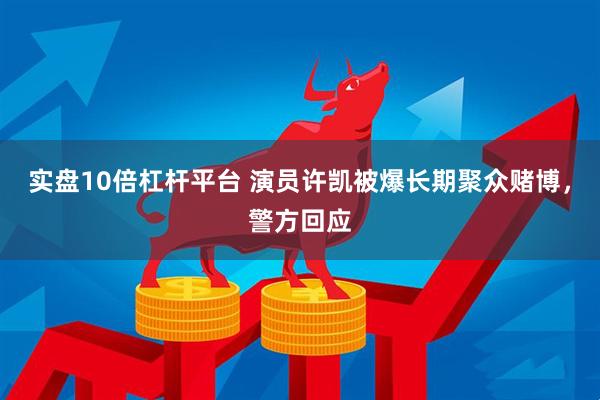 实盘10倍杠杆平台 演员许凯被爆长期聚众赌博，警方回应