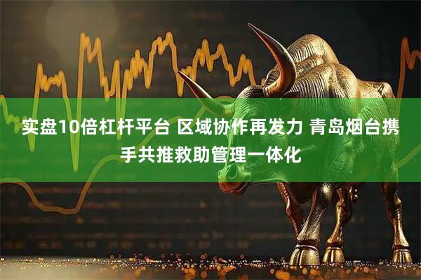 实盘10倍杠杆平台 区域协作再发力 青岛烟台携手共推救助管理一体化