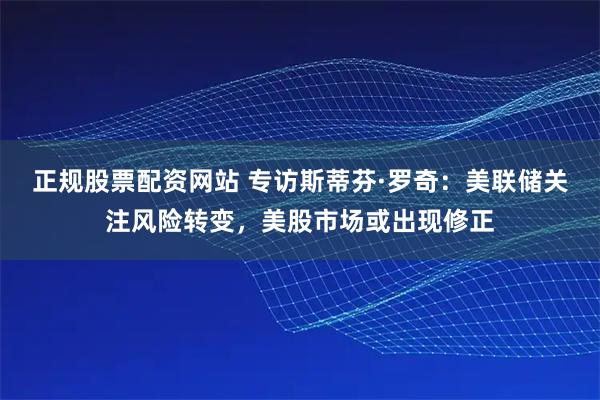正规股票配资网站 专访斯蒂芬·罗奇：美联储关注风险转变，美股市场或出现修正