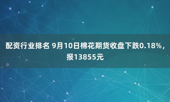 配资行业排名 9月10日棉花期货收盘下跌0.18%，报13855元