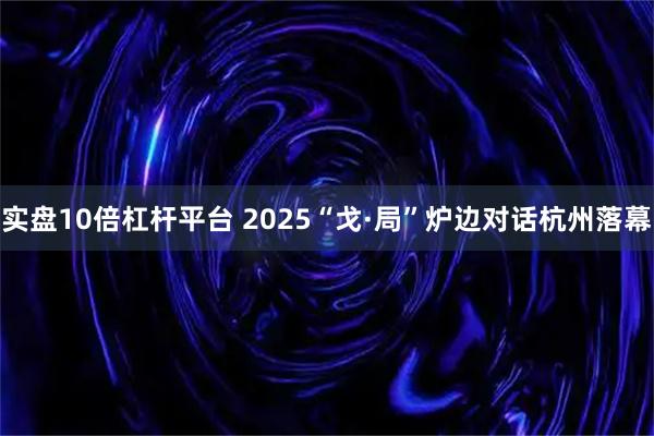 实盘10倍杠杆平台 2025“戈·局”炉边对话杭州落幕