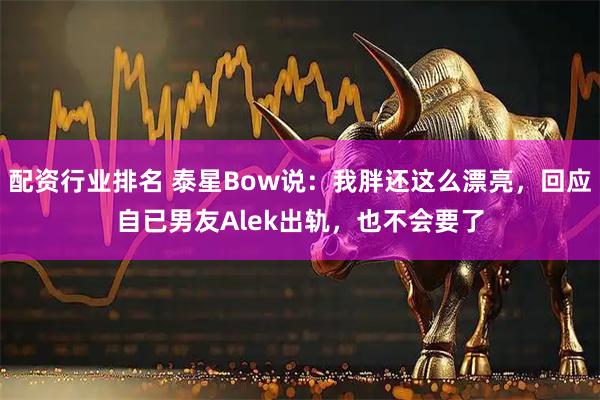 配资行业排名 泰星Bow说：我胖还这么漂亮，回应自已男友Alek出轨，也不会要了