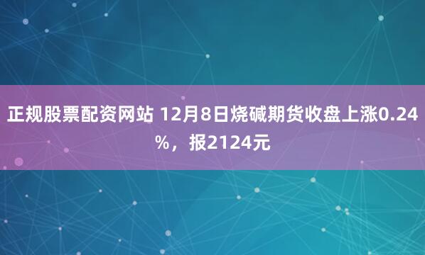 正规股票配资网站 12月8日烧碱期货收盘上涨0.24%，报2124元
