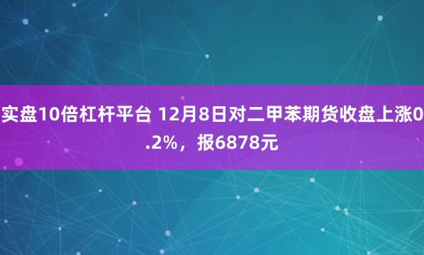 实盘10倍杠杆平台 12月8日对二甲苯期货收盘上涨0.2%，报6878元