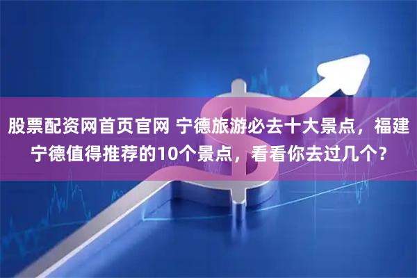 股票配资网首页官网 宁德旅游必去十大景点，福建宁德值得推荐的10个景点，看看你去过几个？