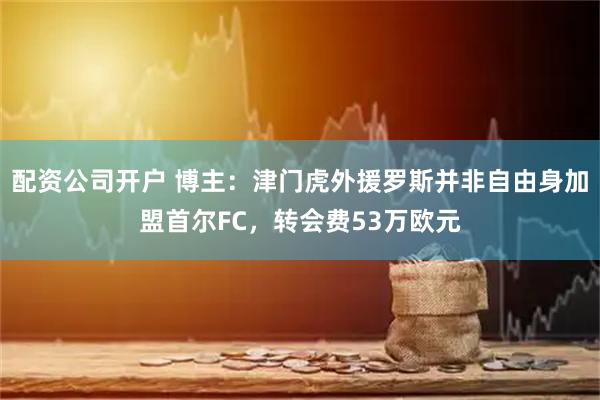 配资公司开户 博主：津门虎外援罗斯并非自由身加盟首尔FC，转会费53万欧元