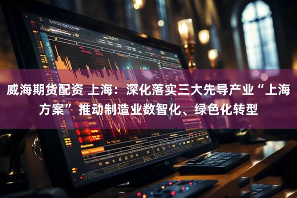 威海期货配资 上海：深化落实三大先导产业“上海方案” 推动制造业数智化、绿色化转型