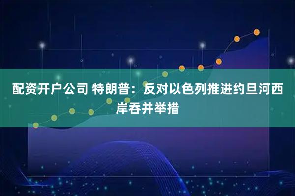 配资开户公司 特朗普：反对以色列推进约旦河西岸吞并举措