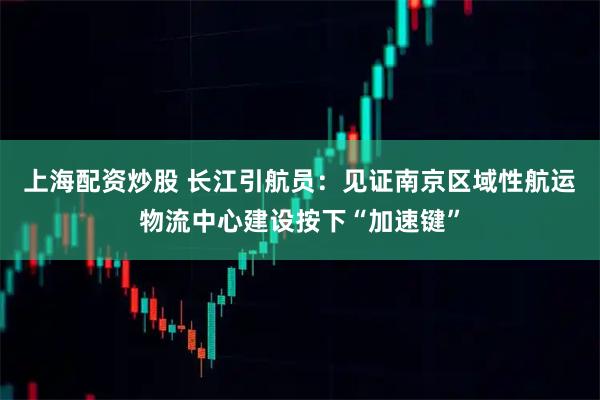 上海配资炒股 长江引航员:见证南京区域性航运物流中心建设按下“加速键”