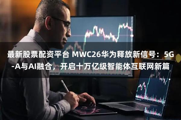 最新股票配资平台 MWC26华为释放新信号：5G-A与AI融合，开启十万亿级智能体互联网新篇