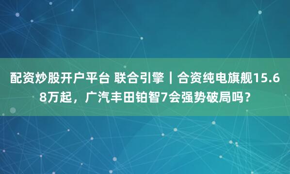 配资炒股开户平台 联合引擎｜合资纯电旗舰15.68万起，广汽丰田铂智7会强势破局吗？