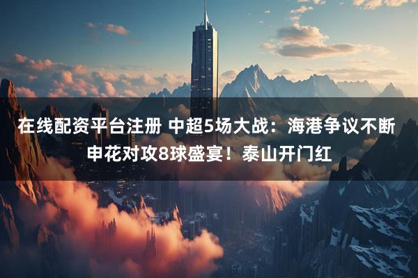 在线配资平台注册 中超5场大战：海港争议不断 申花对攻8球盛宴！泰山开门红