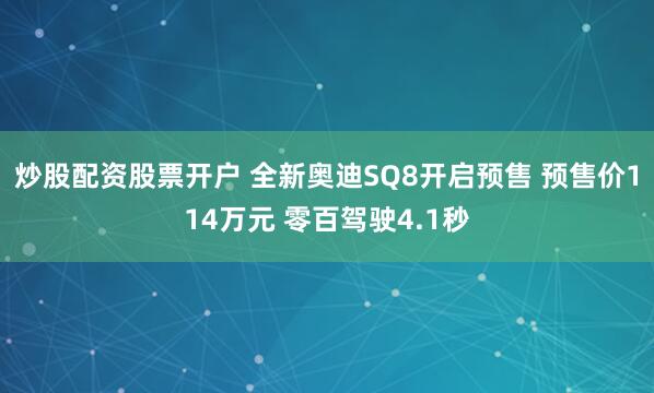 炒股配资股票开户 全新奥迪SQ8开启预售 预售价114万元 零百驾驶4.1秒