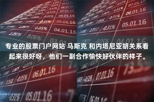 专业的股票门户网站 马斯克 和内塔尼亚胡关系看起来很好呀，他们一副合作愉快好伙伴的样子。