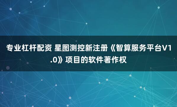 专业杠杆配资 星图测控新注册《智算服务平台V1.0》项目的软件著作权