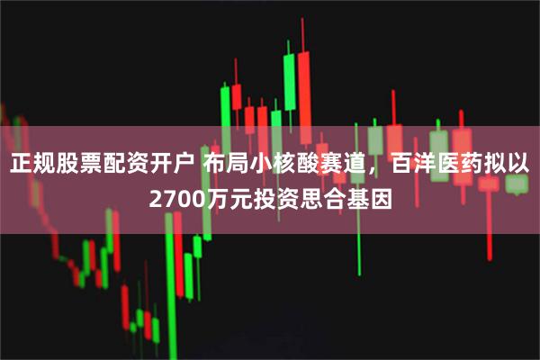 正规股票配资开户 布局小核酸赛道，百洋医药拟以2700万元投资思合基因