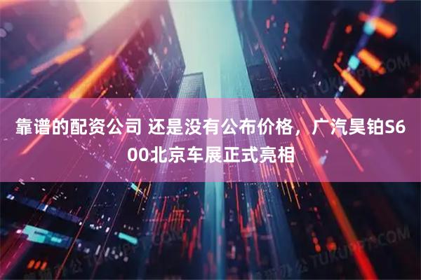 靠谱的配资公司 还是没有公布价格，广汽昊铂S600北京车展正式亮相