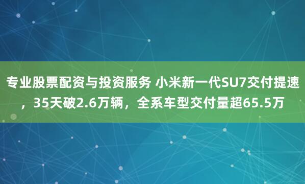 专业股票配资与投资服务 小米新一代SU7交付提速，35天破2.6万辆，全系车型交付量超65.5万
