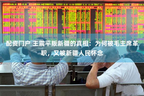 配资门户 王震平叛新疆的真相：为何被毛主席革职，又被新疆人民怀念
