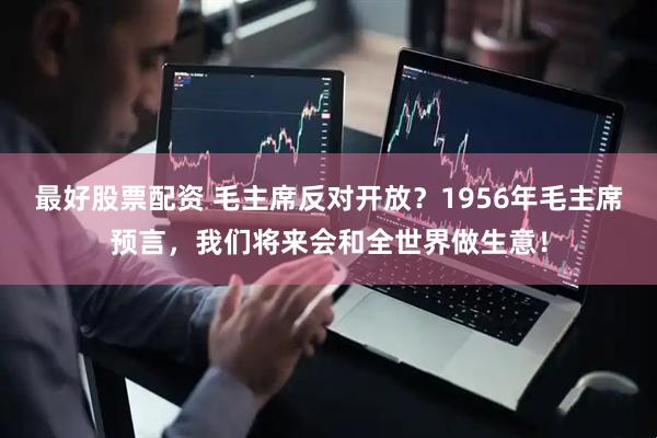 最好股票配资 毛主席反对开放？1956年毛主席预言，我们将来会和全世界做生意！