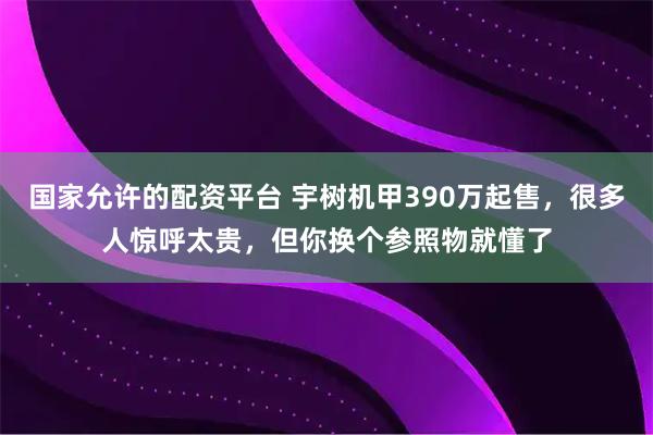 国家允许的配资平台 宇树机甲390万起售，很多人惊呼太贵，但你换个参照物就懂了